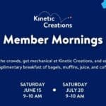 Member Mornings banner image with text "Kinetic Creations, Member Morning, Skip the crowds, get mechanical at Kinetic Creations, and enjoy a complimentary breakfast of bagels, muffins, juice, and coffee. June 15, 9–10 AM, July 20, 9–10 AM"